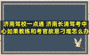 济南驾校一点通 济南长清驾考中心如果教练和考官故意刁难怎么办